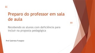 “
”
Preparo do professor em sala
de aula
Recebendo os alunos com deficiência para
incluir na proposta pedagógica
Prof Gabriela Frangiosi
 