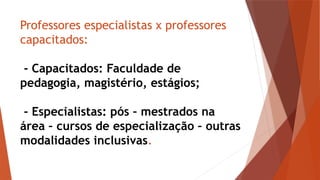 Professores especialistas x professores
capacitados:
- Capacitados: Faculdade de
pedagogia, magistério, estágios;
- Especialistas: pós – mestrados na
área – cursos de especialização – outras
modalidades inclusivas.
 