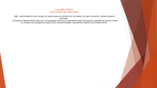 Curso ABBA e TEACCH
( Como exemplo para especialistas)
- ABBA – especificidades de como interagir com aquela pessoa com deficiência de forma global com jogos, brincadeiras, métodos receptivos,
expressões;
- A utilização do Método TEACCH implica que o psicopedagogo mantenha sua capacidade de observação aguçada, analisando com bastante cautela
se o individuo está interagindo de acordo com as suas potencialidades e aprendendo a respeitar suas limitações diárias.
 