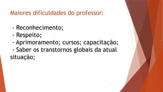 Maiores dificuldades do professor:
- Reconhecimento;
- Respeito;
- Aprimoramento; cursos; capacitação;
- Saber os transtornos globais da atual
situação;
 