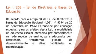 Lei : LDB – lei de Diretrizes e Bases da
Educação -
De acordo com o artigo 58 da Lei de Diretrizes e
Bases da Educação Nacional (LDB), nº 9394 de 20
de dezembro de 1996: Entende-se por educação
especial, para os efeitos desta Lei, a modalidade
de educação escolar oferecida preferencialmente
na rede regular de ensino, para educandos com
deficiência, transtornos globais do
desenvolvimento e altas habilidades ou
superdotação.
 