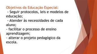 Objetivos da Educação Especial:
- Seguir protocolos, leis e modelos de
educação;
- Atender às necessidades de cada
aluno;
- facilitar o processo de ensino
aprendizagem;
- alterar o projeto pedagógico da
escola.
 