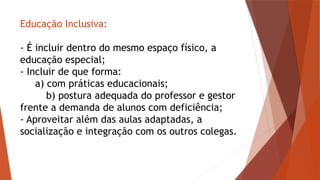 Educação Inclusiva:
- É incluir dentro do mesmo espaço físico, a
educação especial;
- Incluir de que forma:
a) com práticas educacionais;
b) postura adequada do professor e gestor
frente a demanda de alunos com deficiência;
- Aproveitar além das aulas adaptadas, a
socialização e integração com os outros colegas.
 