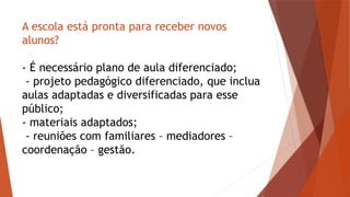 A escola está pronta para receber novos
alunos?
- É necessário plano de aula diferenciado;
- projeto pedagógico diferenciado, que inclua
aulas adaptadas e diversificadas para esse
público;
- materiais adaptados;
- reuniões com familiares – mediadores –
coordenação – gestão.
 
