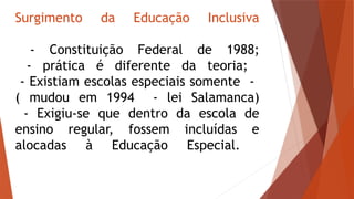 Surgimento da Educação Inclusiva
- Constituição Federal de 1988;
- prática é diferente da teoria;
- Existiam escolas especiais somente -
( mudou em 1994 - lei Salamanca)
- Exigiu-se que dentro da escola de
ensino regular, fossem incluídas e
alocadas à Educação Especial.
 