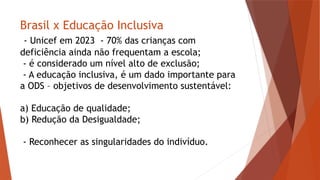 Brasil x Educação Inclusiva
- Unicef em 2023 - 70% das crianças com
deficiência ainda não frequentam a escola;
- é considerado um nível alto de exclusão;
- A educação inclusiva, é um dado importante para
a ODS – objetivos de desenvolvimento sustentável:
a) Educação de qualidade;
b) Redução da Desigualdade;
- Reconhecer as singularidades do indivíduo.
 