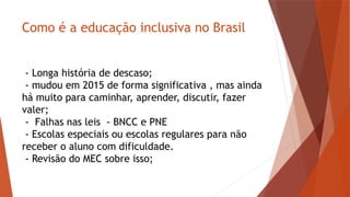 Como é a educação inclusiva no Brasil
- Longa história de descaso;
- mudou em 2015 de forma significativa , mas ainda
há muito para caminhar, aprender, discutir, fazer
valer;
- Falhas nas leis - BNCC e PNE
- Escolas especiais ou escolas regulares para não
receber o aluno com dificuldade.
- Revisão do MEC sobre isso;
 