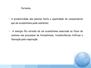 • A produtividade das plantas limita a quantidade de consumidores
que um ecossistema pode sustentar.
• A energia flui através de um ecossistema associada ao fluxo de
carbono nos processos da fotossíntese, transferências tróficas e
liberação pela respiração.
Portanto,
 
