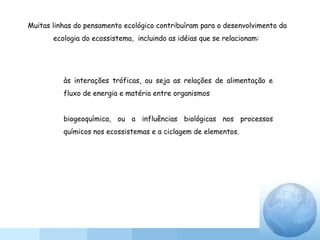 às interações tróficas, ou seja as relações de alimentação e
fluxo de energia e matéria entre organismos
biogeoquímica, ou a influências biológicas nos processos
químicos nos ecossistemas e a ciclagem de elementos.
Muitas linhas do pensamento ecológico contribuíram para o desenvolvimento da
ecologia do ecossistema, incluindo as idéias que se relacionam:
 