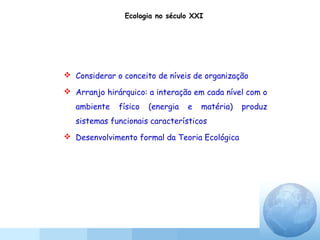  Considerar o conceito de níveis de organização
 Arranjo hirárquico: a interação em cada nível com o
ambiente físico (energia e matéria) produz
sistemas funcionais característicos
 Desenvolvimento formal da Teoria Ecológica
Ecologia no século XXI
 