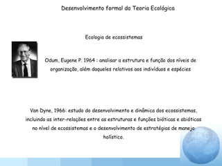 Odum, Eugene P. 1964 : analisar a estrutura e função dos níveis de
organização, além daqueles relativos aos indivíduos e espécies
Ecologia de ecossistemas
Van Dyne, 1966: estudo do desenvolvimento e dinâmica dos ecossistemas,
incluindo as inter-relações entre as estruturas e funções bióticas e abióticas
no nível de ecossistemas e o desenvolvimento de estratégias de manejo
holístico.
Desenvolvimento formal da Teoria Ecológica
 