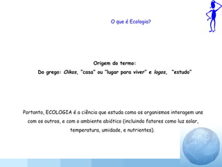 O que é Ecologia?
Origem do termo:
Do grego: Oikos, “casa” ou “lugar para viver” e logos, “estudo”
Portanto, ECOLOGIA é a ciência que estuda como os organismos interagem uns
com os outros, e com o ambiente abiótico (incluindo fatores como luz solar,
temperatura, umidade, e nutrientes).
 