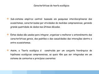 Características da teoría ecológica
 Sub-sistema empírico central: baseado em pesquisas interdisciplinares dos
ecossitemas, caracterizadas por atividades de medidas compreensivas, gerando
grande quantidade de dados nas últimas décadas.
 Estes dados são usados para integrar, organizar e melhorar o entendimento das
características gerais, dos padrões e das casualidades das interações dentro e
entre ecossistemas.
 Assim, a Teoría ecológica é construída por um conjunto hierárquico de
hipóteses ecológicas compreensivas, as quais têm que ser integradas em um
sistema de contextos e princípios coerentes
 