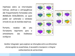 Hipóteses sobre as interrelações
bióticas, abióticas e antropogênicas
são frequentemente formuladas como
MODELOS ECOLÓGICOS, os quais
podem ser calibrados e validados
através do uso de medidas empíricas.
Portanto, modelos são uma
ferramenta importante para o
entendimento dos fenômenos
ecológicos
Caráter integrador: para explicar as interações entre os diferentes
atores agindo no ecossitemas, é necessário incorporar e integrar
conhecimentos de outras áreas
 