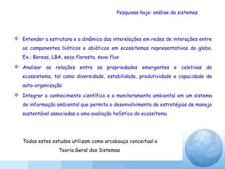 Pesquisas hoje: análise de sistemas
 Entender a estrutura e a dinâmica das interelações em redes de interações entre
os componentes bióticos e abióticos em ecossitemas representativos do globo.
Ex.: Boreas, LBA, seca floresta, sava-flux
 Analisar as relações entre as propriedades emergentes e coletivas do
ecossistema, tal como diversidade, estabilidade, produtividade e capacidade de
auto-organização
 Integrar o conhecimento científico e o monitoramento ambiental em um sistema
de informação ambiental que permita o desenvolvimento de estratégias de manejo
sustentável associadas a uma avaliação holística do ecossitema
Todos estes estudos utilizam como arcabouço conceitual a
Teoria Geral dos Sistemas
 