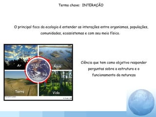 O principal foco da ecologia é entender as interações entre organismos, populações,
comunidades, ecossistemas e com seu meio físico.
Ciência que tem como objetivo responder
perguntas sobre a estrutura e o
funcionamento da natureza
Termo chave: INTERAÇÃO
Ar Água
Terra Vida
 