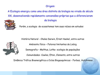 Origem:
A Ecologia emergiu como uma área distinta da biologia na virada do século
XX, desenvolvendo rapidamente convensões próprias que a diferenciaram
da biologia
História Natural - Chales Darwin, Ernst Haekel, entre outros
Ambiente físico – Fatores limitantes de Liebig
Demografia – Malthus, Lotka- ecologia de populações
Comunidades- Cowles, Elton, Clements, entre outros
Dinâmica Trófica Bioenergética e Ciclos Biogeoquímicos - Forbes, Hutchinson
Porém, a ecologia de ecossitemas tem suas raízes em estudos:
 