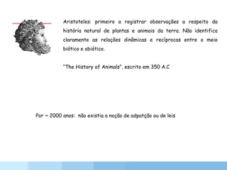 Aristoteles: primeiro a registrar observações a respeito da
história natural de plantas e animais da terra. Não identifica
claramente as relações dinâmicas e recíprocas entre o meio
biótico e abiótico.
“The History of Animals”, escrito em 350 A.C
Por ~ 2000 anos: não existia a noção de adpatção ou de leis
 