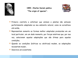  Primeiro cientista a enfatizar que animais e plantas não estavam
perfeitamente adaptados ao seu ambiente natural, como se acreditava
até então,
 Representam somente as formas melhor adaptadas produzidas em um
local particular, em um dado momento, por forças seletivas que, por sua
vez, selecionam aquelas adaptações que são ótimas para aquelas
condições,
 Quando as condições (bióticas ou abióticas) mudam, as adaptações
necessitam mudar,
 Descreve um ecossitema
1859- Charles Darwin publica
“The origin of species”:
 