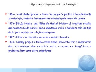 Alguns eventos importantes da teoría ecológica
 1866- Ernst Haekel propoe o termo “oecologie” e publica o livro Generelle
Morphologie, trabalho fortemente influenciado pela teoria de Darwin
 1876- Edição inglesa das idéias de Haekel, History of creation, resalta
que na doutrina de Darwin, que a adaptação provia a natureza com um tipo
de lei para explicar as relações ecológicas
 1927 – Elton - os conceitos de nicho e cadeia alimentar
 1935- Tansley propos o termo ecossistema, para enfatizar a importância
dos intercâmbios dos materiais entre componentes inorgânicos e
orgânicos, bem como entre organismos
 