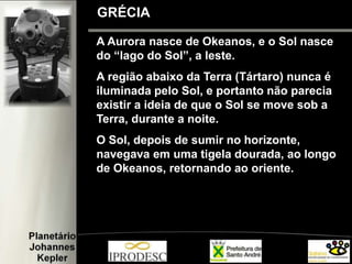 A Aurora nasce de Okeanos, e o Sol nasce
do “lago do Sol”, a leste.
A região abaixo da Terra (Tártaro) nunca é
iluminada pelo Sol, e portanto não parecia
existir a ideia de que o Sol se move sob a
Terra, durante a noite.
O Sol, depois de sumir no horizonte,
navegava em uma tigela dourada, ao longo
de Okeanos, retornando ao oriente.
GRÉCIA
 