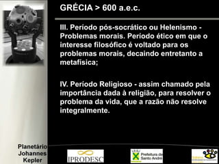 III. Período pós-socrático ou Helenismo -
Problemas morais. Período ético em que o
interesse filosófico é voltado para os
problemas morais, decaindo entretanto a
metafísica;
IV. Período Religioso - assim chamado pela
importância dada à religião, para resolver o
problema da vida, que a razão não resolve
integralmente.
GRÉCIA > 600 a.e.c.
 