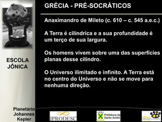 Anaximandro de Mileto (c. 610 – c. 545 a.e.c.)
A Terra é cilíndrica e a sua profundidade é
um terço de sua largura.
Os homens vivem sobre uma das superfícies
planas desse cilindro.
O Universo ilimitado e infinito. A Terra está
no centro do Universo e não se move para
nenhuma direção.
GRÉCIA - PRÉ-SOCRÁTICOS
ESCOLA
JÔNICA
 