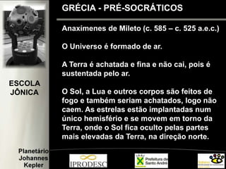 Anaxímenes de Mileto (c. 585 – c. 525 a.e.c.)
O Universo é formado de ar.
A Terra é achatada e fina e não cai, pois é
sustentada pelo ar.
O Sol, a Lua e outros corpos são feitos de
fogo e também seriam achatados, logo não
caem. As estrelas estão implantadas num
único hemisfério e se movem em torno da
Terra, onde o Sol fica oculto pelas partes
mais elevadas da Terra, na direção norte.
GRÉCIA - PRÉ-SOCRÁTICOS
ESCOLA
JÔNICA
 