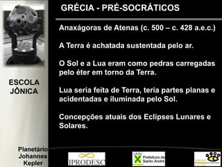 Anaxágoras de Atenas (c. 500 – c. 428 a.e.c.)
A Terra é achatada sustentada pelo ar.
O Sol e a Lua eram como pedras carregadas
pelo éter em torno da Terra.
Lua seria feita de Terra, teria partes planas e
acidentadas e iluminada pelo Sol.
Concepções atuais dos Eclipses Lunares e
Solares.
GRÉCIA - PRÉ-SOCRÁTICOS
ESCOLA
JÔNICA
 