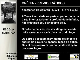 Xenófanes de Colofon (c. 570 – c. 475 a.e.c.)
A Terra é achatada na parte superior onde na
parte inferior teria uma profundidade infinita,
não existindo céu e ar abaixo dela.
O Sol e demais astros se extinguem a cada
noite e nascem a cada dia a partir do fogo.
Os astros possuem movimento retilíneo e a
aparência circular é apenas ilusão de óptica.
Os eclipses ocorrem por causa da extinção
dos seus fogos.
GRÉCIA - PRÉ-SOCRÁTICOS
ESCOLA
ELEÁTICA
 