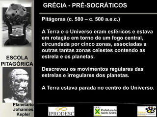 GRÉCIA - PRÉ-SOCRÁTICOS
Pitágoras (c. 580 – c. 500 a.e.c.)
A Terra e o Universo eram esféricos e estava
em rotação em torno de um fogo central,
circundada por cinco zonas, associadas a
outras tantas zonas celestes contendo as
estrela e os planetas.
Descreveu os movimentos regulares das
estrelas e irregulares dos planetas.
A Terra estava parada no centro do Universo.
ESCOLA
PITAGÓRICA
 