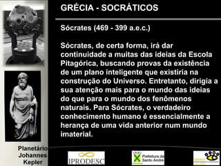 Sócrates (469 - 399 a.e.c.)
Sócrates, de certa forma, irá dar
continuidade a muitas das ideias da Escola
Pitagórica, buscando provas da existência
de um plano inteligente que existiria na
construção do Universo. Entretanto, dirigia a
sua atenção mais para o mundo das ideias
do que para o mundo dos fenômenos
naturais. Para Sócrates, o verdadeiro
conhecimento humano é essencialmente a
herança de uma vida anterior num mundo
imaterial.
GRÉCIA - SOCRÁTICOS
 