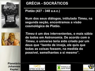 Platão (427 - 348 a.e.c.)
Num dos seus diálogos, intitulado Timeu, na
segunda seção, encontramos a visão
cosmológica de Platão.
Timeu é um dos intervenientes, o mais sábio
de todos em Astronomia. De acordo com o
Timeu, o universo teria sido criado por um
deus que “Isento de inveja, ele quis que
todas as coisas fossem, na medida do
possível, semelhantes a si mesmo”.
GRÉCIA - SOCRÁTICOS
 
