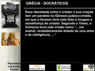 Essa identidade entre o criador e sua criação
tem um paralelo no Gênesis judaico-cristão,
em que o Homem teria sido feito à imagem e
semelhança do criador. Segundo o Timeu, o
Universo teria sido criado como “…um
animal, verdadeiramente dotado de uma alma
e de inteligência, …”
GRÉCIA - SOCRÁTICOS
 