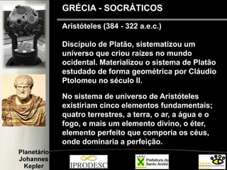 Aristóteles (384 - 322 a.e.c.)
Discípulo de Platão, sistematizou um
universo que criou raízes no mundo
ocidental. Materializou o sistema de Platão
estudado de forma geométrica por Cláudio
Ptolomeu no século II.
No sistema de universo de Aristóteles
existiriam cinco elementos fundamentais;
quatro terrestres, a terra, o ar, a água e o
fogo, e mais um elemento divino, o éter,
elemento perfeito que comporia os céus,
onde dominaria a perfeição.
GRÉCIA - SOCRÁTICOS
 
