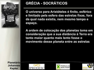 O universo para Aristóteles é finito, esférico
e limitado pela esfera das estrelas fixas, fora
da qual nada existia, nem mesmo tempo e
espaço.
A ordem de colocação dos planetas toma em
consideração que a sua distância à Terra era
tanto maior quanto mais lento fosse o
movimento desse planeta entre as estrelas
GRÉCIA - SOCRÁTICOS
 