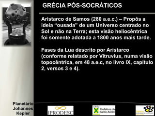 GRÉCIA PÓS-SOCRÁTICOS
Aristarco de Samos (280 a.e.c.) – Propôs a
ideia “ousada” de um Universo centrado no
Sol e não na Terra; esta visão heliocêntrica
foi somente adotada a 1800 anos mais tarde.
Fases da Lua descrito por Aristarco
(conforme relatado por Vitruvius, numa visão
topocêntrica, em 48 a.e.c, no livro IX, capítulo
2, versos 3 e 4).
 