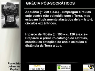 GRÉCIA PÓS-SOCRÁTICOS
Apolônio (~ 200 a.e.c.) – Empregou círculos
cujo centro não coincidia com a Terra, mas
estavam ligeiramente afastados dela – isto é,
círculos excêntricos.
Hiparco de Nicéia (c. 190 – c. 120 a.e.c.) –
Preparou o primeiro catálogo de estrelas,
estudou as estações do ano e calculou a
distância da Terra a Lua.
 