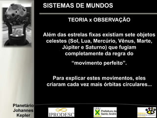 TEORIA x OBSERVAÇÃO
Além das estrelas fixas existiam sete objetos
celestes (Sol, Lua, Mercúrio, Vênus, Marte,
Júpiter e Saturno) que fugiam
completamente da regra do
“movimento perfeito”.
Para explicar estes movimentos, eles
criaram cada vez mais órbitas circulares...
SISTEMAS DE MUNDOS
 