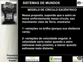 MODELO DE CÍRCULO EXCÊNTRICO
Nessa proposta, supondo que o astro se
move uniformemente nesse círculo, seu
movimento visto da Terra, mostraria:
1- variações no brilho (porque sua distância
varia);
2- variações de velocidade angular. A
velocidade seria maior quando o astro
estivesse mais próximo, e menor quando
estivesse mais distante.
SISTEMAS DE MUNDOS
 
