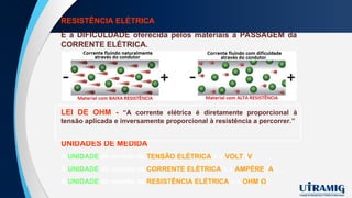 RESISTÊNCIA ELÉTRICA
É a DIFICULDADE oferecida pelos materiais à PASSAGEM da
CORRENTE ELÉTRICA.
UNIDADES DE MEDIDA
A UNIDADE de medida da TENSÃO ELÉTRICA é o VOLT (V);
A UNIDADE de medida da CORRENTE ELÉTRICA é o AMPÈRE (A);
A UNIDADE de medida da RESISTÊNCIA ELÉTRICA é o OHM(Ω).
LEI DE OHM - “A corrente elétrica é diretamente proporcional à
tensão aplicada e inversamente proporcional à resistência a percorrer.”
 