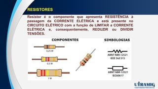 RESISTORES
Resistor é o componente que apresenta RESISTÊNCIA à
passagem da CORRENTE ELÉTRICA e está presente no
CIRCUITO ELÉTRICO com a função de LIMITAR a CORRENTE
ELÉTRICA e, consequentemente, REDUZIR ou DIVIDIR
TENSÕES.
 