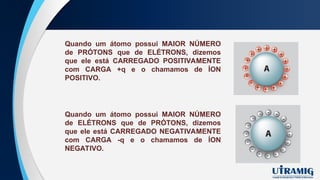 Quando um átomo possui MAIOR NÚMERO
de PRÓTONS que de ELÉTRONS, dizemos
que ele está CARREGADO POSITIVAMENTE
com CARGA +q e o chamamos de ÍON
POSITIVO.
Quando um átomo possui MAIOR NÚMERO
de ELÉTRONS que de PRÓTONS, dizemos
que ele está CARREGADO NEGATIVAMENTE
com CARGA -q e o chamamos de ÍON
NEGATIVO.
 