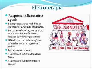 Eletroterapia
Resposta inflamatória
aguda:
É um processo que mobiliza os
sistemas de defesa do organismo;
Resultante de irritação química,
calor, trauma mecânico ou
invasão de microorganismos;
Objetivo -> controlar os efeitos
causados e tentar regenerar o
tecido;
Resposta em 2 níveis:
Alterações do fluxo sanguíneo
local;
Alterações do funcionamento
celular
 