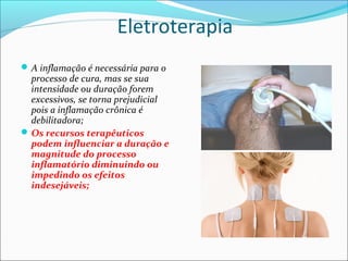 Eletroterapia
A inflamação é necessária para o
processo de cura, mas se sua
intensidade ou duração forem
excessivos, se torna prejudicial
pois a inflamação crônica é
debilitadora;
Os recursos terapêuticos
podem influenciar a duração e
magnitude do processo
inflamatório diminuindo ou
impedindo os efeitos
indesejáveis;
 