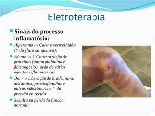 Eletroterapia
Sinais do processo
inflamatório:
Hiperemia -> Calor e vermelhidão
( do fluxo sanguíneo);↑
Edema -> Concentração de↑
proteínas (gama globulina e
fibrinogênio), ação de vários
agentes inflamatórios;
Dor - > Liberação de bradicinina,
histamina, prostaglandina e
outras substâncias e da↑
pressão no tecido;
Resulta na perda da função
normal;
 
