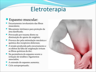 Eletroterapia
Espasmo muscular:
 Encurtamento involuntário das fibras
musculares;
 Mecanismo intrínseco para proteção da
área danificada;
 Provocado por trauma direto ou
diminuição do aporte de oxigênio;
 Provoca dor pela estimulação mecânica e
química dos receptores dolorosos;
 A tensão produzida pelo encurtamento e
os efeitos da falta de oxigênação irritam
as fibras químicas da dor;
 Na persistência do espasmo ocorre a
irritação de tendões e ligamentos
associados;
 A extensão do espasmo aumenta;
 Ciclo autoperpetuado;
 