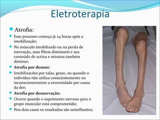 Eletroterapia
Atrofia:
 Esse processo começa já 24 horas após a
imobilização;
 No músculo imobilizado ou na perda de
inervação, suas fibras diminuem e seu
conteúdo de actina e miosina também
diminui;
 Atrofia por desuso:
 Imobilizacões por talas, gesso, ou quando o
indivíduo não utiliza conscientemente ou
inconscientemente a extremidade por causa
da dor;
 Atrofia por desnervação:
 Ocorre quando o suprimento nervoso para o
grupo muscular está comprometido;
 Nos dois casos os resultados são semelhantes;
 