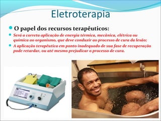 Eletroterapia
O papel dos recursos terapêuticos:
 Será a correta aplicação de energia térmica, mecânica, elétrica ou
química ao organismo, que deve conduzir ao processo de cura da lesão;
 A aplicação terapêutica em ponto inadequado de sua fase de recuperação
pode retardar, ou até mesmo prejudicar o processo de cura.
 