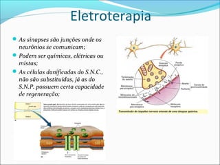 Eletroterapia
As sinapses são junções onde os
neurônios se comunicam;
Podem ser químicas, elétricas ou
mistas;
As células danificadas do S.N.C.,
não são substituídas, já as do
S.N.P. possuem certa capacidade
de regeneração;
 